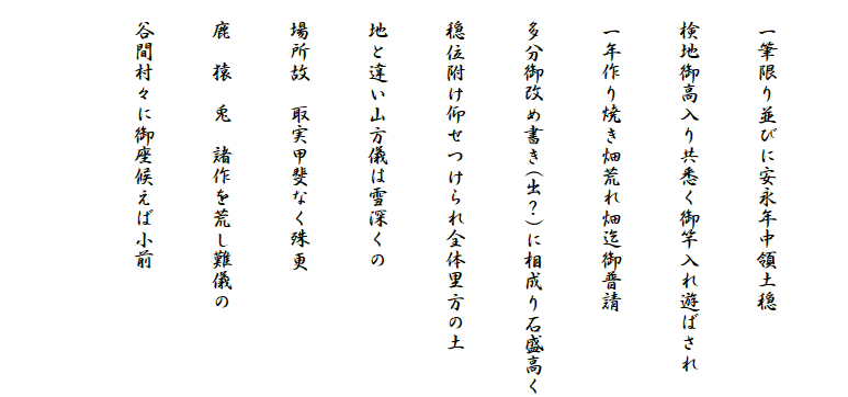 
　一筆限り並びに安永年中領土穏
　検地御高入り共悉く御竿入れ遊ばされ
　一年作り焼き畑荒れ畑迄御普請
　多分御改め書き(出？)に相成り石盛高く
　穏位附け仰せつけられ全体里方の土
　地と違い山方儀は雪深くの
　場所故　取実甲斐なく殊更
　鹿　猿　兎　諸作を荒し難儀の
　谷間村々に御座候えば小前
