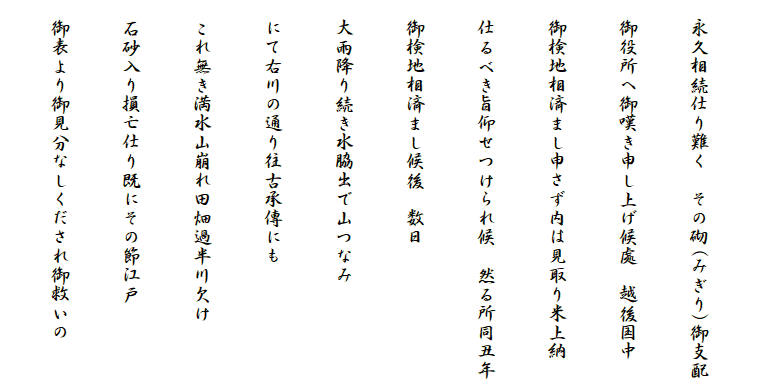 
　永久相続仕り難く　その砌(みぎり)御支配
　御役所へ御嘆き申し上げ候處　越後国中
　御検地相済まし申さず内は見取り米上納
　仕るべき旨仰せつけられ候　然る所同丑年
　御検地相済まし候後　数日
　大雨降り続き水脇出で山つなみ
　にて右川の通り往古承傳にも
　これ無き満水山崩れ田畑過半川欠け
　石砂入り損亡仕り既にその節江戸
　御表より御見分なしくだされ御救いの