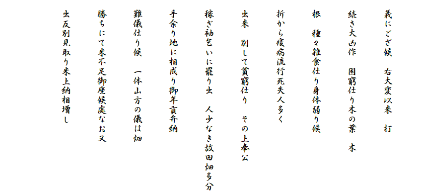 
　義にござ候　右大変以来　打
　続き大凶作　困窮仕り木の葉　木
　根　種々雑食仕り身体弱り候
　折から疫病流行死失人多く
　出来　別して貧窮仕り　その上奉公
　稼ぎ袖乞いに罷り出　人少なき故田畑多分
　手余り地に相成り御年貢弁納
　難儀仕り候　一体山方の儀は畑
　勝ちにて米不足御座候處なお又
　出反別見取り米上納相増し
