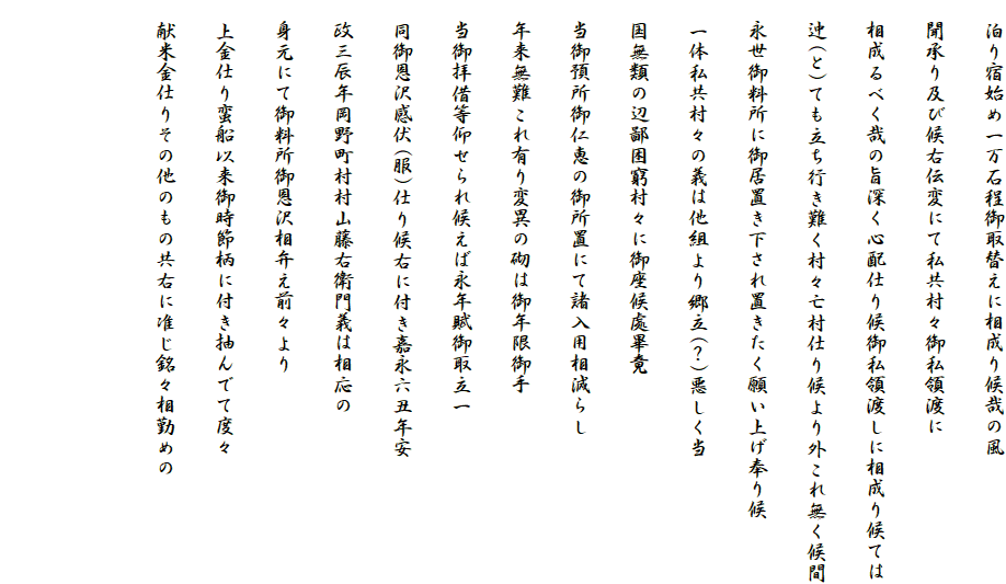 　泊り宿始め一万石程御取替えに相成り候哉の風
　聞承り及び候右伝変にて私共村々御私領渡に
　相成るべく哉の旨深く心配仕り候御私領渡しに相成り候ては
　迚(と)ても立ち行き難く村々亡村仕り候より外これ無く候間
　永世御料所に御居置き下され置きたく願い上げ奉り候
　一体私共村々の義は他組より郷立(？)悪しく当
　国無類の辺鄙困窮村々に御座候處畢竟
　当御預所御仁恵の御所置にて諸入用相減らし
　年来無難これ有り変異の砌は御年限御手
　当御拝借等仰せられ候えば永年賦御取立一
　同御恩沢感伏(服)仕り候右に付き嘉永六丑年安
　政三辰年岡野町村村山藤右衛門義は相応の
　身元にて御料所御恩沢相弁え前々より
　上金仕り蛮船以来御時節柄に付き抽んでて度々
　献米金仕りその他のもの共右に准じ銘々相勤めの

