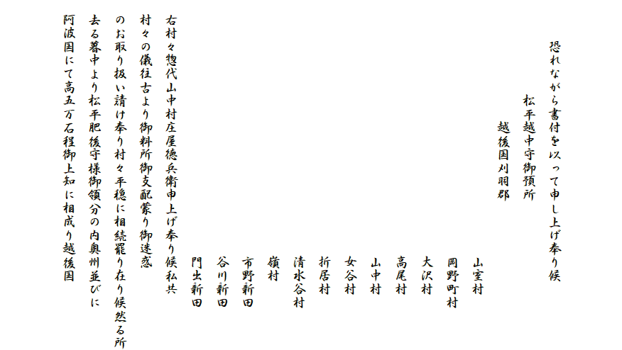 


　　　恐れながら書付を以って申し上げ奉り候
　　　　　　　松平越中守御預所
　　　　　　　　　越後国刈羽郡
　　　　　　　　　　　　　　　　　　　山室村
　　　　　　　　　　　　　　　　　　　岡野町村
　　　　　　　　　　　　　　　　　　　大沢村
　　　　　　　　　　　　　　　　　　　高尾村
　　　　　　　　　　　　　　　　　　　山中村
　　　　　　　　　　　　　　　　　　　女谷村
　　　　　　　　　　　　　　　　　　　折居村
　　　　　　　　　　　　　　　　　　　清水谷村
　　　　　　　　　　　　　　　　　　　嶺村
　　　　　　　　　　　　　　　　　　　市野新田
　　　　　　　　　　　　　　　　　　　谷川新田
　　　　　　　　　　　　　　　　　　　門出新田
　右村々惣代山中村庄屋徳兵衛申上げ奉り候私共
　村々の儀往古より御料所御支配蒙り御迷惑
　のお取り扱い請け奉り村々平穏に相続罷り在り候然る所
　去る暮中より松平肥後守様御領分の内奥州並びに
　阿波国にて高五万石程御上知に相成り越後国

