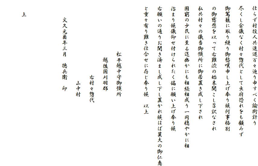 　仕らず村役人共進退万々迫り申すべく諭術計り
　尽くし余儀なく村々惣代として出府恐れをも顧みず
　御駕籠に取り縋り御愁嘆申し上げ奉り候何事格別
　の御慈悲を以って右難渋の始末聞こし召訳なされ
　私共村々の儀当御預所に御居置き成し下され
　困窮の少民に至る迄幽かにも相続相成り一同穏やかに相
　治まり候儀仰せ付けられたく偏に願い上げ奉り候
　右願いの通りお聞き済まし成し下し置かれ候はば莫大の御仁恵
　と重々有り難き仕合せに存じ奉り候　以上

　　　　　　　　　松平越中守御預所
　　　　　　　　　　越後国刈羽郡
　　　　　　　　　　　　　右村々惣代
　　　　　　　　　　　　　　山中村
　　　文久元酉年三月　徳兵衛　印


　　上
