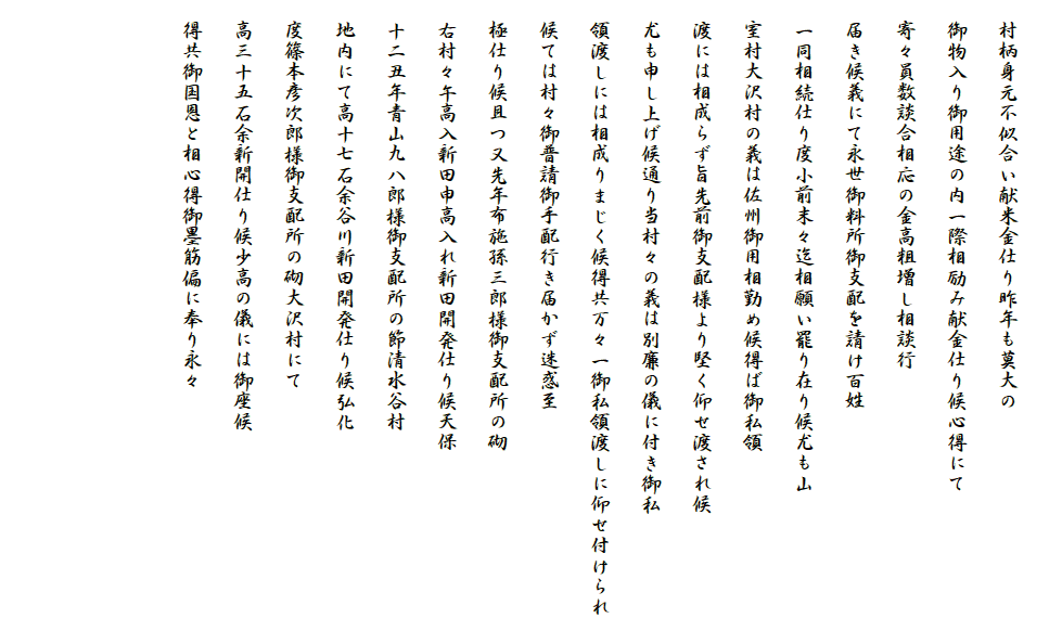 
　村柄身元不似合い献米金仕り昨年も莫大の
　御物入り御用途の内一際相励み献金仕り候心得にて
　寄々員数談合相応の金高粗増し相談行
　届き候義にて永世御料所御支配を請け百姓
　一同相続仕り度小前末々迄相願い罷り在り候尤も山
　室村大沢村の義は佐州御用相勤め候得ば御私領
　渡には相成らず旨先前御支配様より堅く仰せ渡され候
　尤も申し上げ候通り当村々の義は別廉の儀に付き御私
　領渡しには相成りまじく候得共万々一御私領渡しに仰せ付けられ
　候ては村々御普請御手配行き届かず迷惑至
　極仕り候且つ又先年布施孫三郎様御支配所の砌
　右村々午高入新田申高入れ新田開発仕り候天保
　十二丑年青山九八郎様御支配所の節清水谷村
　地内にて高十七石余谷川新田開発仕り候弘化
　度篠本彦次郎様御支配所の砌大沢村にて
　高三十五石余新開仕り候少高の儀には御座候
　得共御国恩と相心得御墨筋偏に奉り永々


