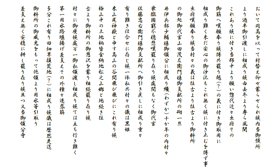 　おいて同高を以って村替え仰せ蒙らせられ候内当御預所
　より過半御引渡しに相成り候由去冬より専ら風聞
　これあり候に付き当郡中より願い惣代近々出府その
　御筋へ嘆願奉り候得共罷り越(？)の義に付き御取用に
　相成り難く未だ安心の御沙汰もこれ無く候に付き止むを得ず事
　出府嘆願奉り候当村々の義は往古より往古より御料所
　の御処御代官山田茂左衛門様御支配所の砌一旦
　井伊兵部少輔様御領分に相成り纔(わずか)十か年の内村々
　衰微困窮不穏悲嘆罷り在り候處間もなく御代官
　佐藤忠右衛門様御支配所へ御引き戻しに相成り重々
　有り難き仕合せに存じ候一体私共村々の儀は黒姫
　米山尾神嶽と申す高山の谷間飛び飛びにこれ有り候
　極山中の土地柄皆金納地松之山郷と地続き往
　古より御料所の御恩沢を蒙り相続罷り在り候
　村々に御座候處万一御私領渡し相成り候ては立ち行き難く
　第一用水路堰揚げ差支えその外種々迷惑筋
　多分これ有り田畑旱損荒地(？)に相成り候儀は暦然是迄
　御料所の御威光をもって他領より用水等引取り
　差支え無く安穏に耕し罷り在り候且つ又当御領分寺
