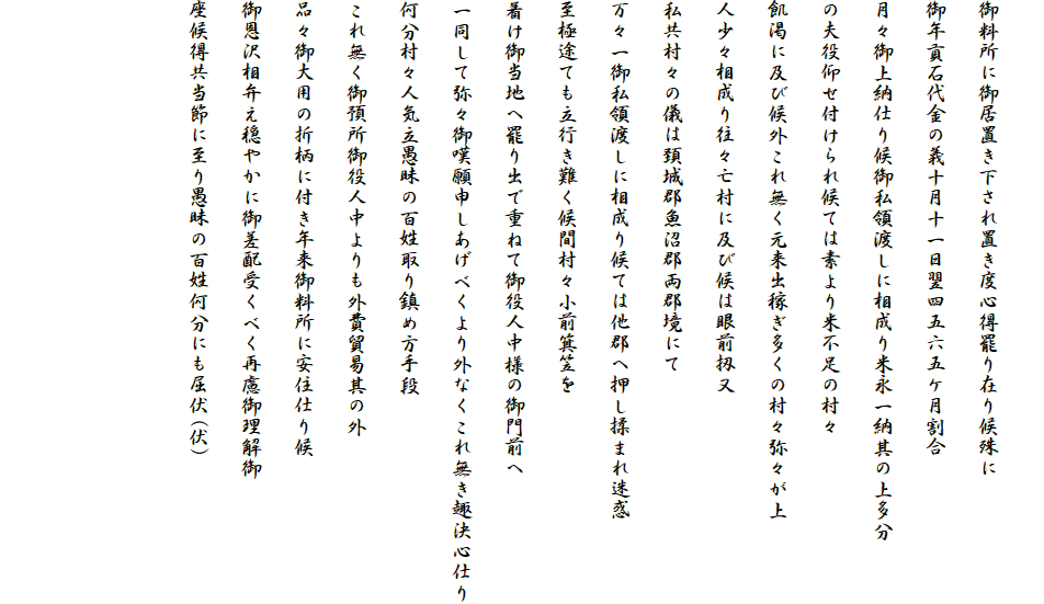 
御料所に御居置き下され置き度心得罷り在り候殊に
御年貢石代金の義十月十一日翌四五六五ケ月割合
月々御上納仕り候御私領渡しに相成り米永一納其の上多分
の夫役仰せ付けられ候ては素より米不足の村々
飢渇に及び候外これ無く元来出稼ぎ多くの村々弥々が上
人少々相成り往々亡村に及び候は眼前扨又
私共村々の儀は頚城郡魚沼郡両郡境にて
万々一御私領渡しに相成り候ては他郡へ押し揉まれ迷惑
至極途ても立行き難く候間村々小前箕笠を
着け御当地へ罷り出で重ねて御役人中様の御門前へ
一同して弥々御嘆願申しあげべくより外なくこれ無き趣決心仕り
何分村々人気立愚昧の百姓取り鎮め方手段
これ無く御預所御役人中よりも外費貿易其の外
品々御大用の折柄に付き年来御料所に安住仕り候
御恩沢相弁え穏やかに御差配受くべく再慮御理解御
座候得共当節に至り愚昧の百姓何分にも屈伏(伏)


