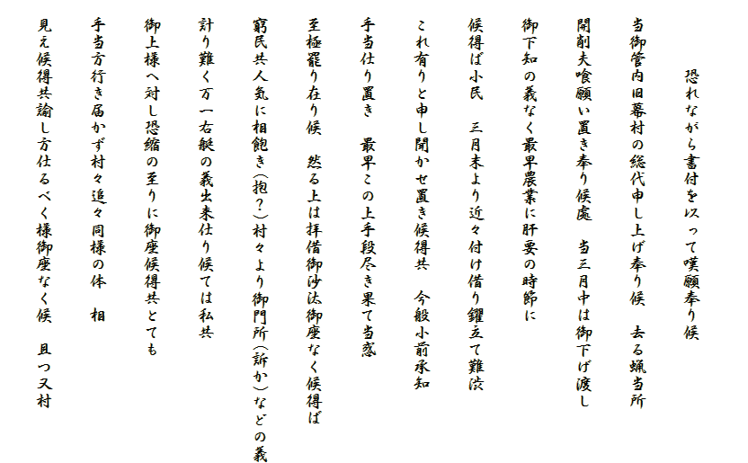 
　　　　恐れながら書付を以って嘆願奉り候
　当御管内旧幕村の総代申し上げ奉り候　去る蝋当所
　開削夫喰願い置き奉り候處　当三月中は御下げ渡し
　御下知の義なく最早農業に肝要の時節に
　候得ば小民　三月末より近々付け借り?立て難渋
　これ有りと申し聞かせ置き候得共　今般小前承知
　手当仕り置き　最早この上手段尽き果て当惑
　至極罷り在り候　然る上は拝借御沙汰御座なく候得ば
　窮民共人気に相飽き(抱？)村々より御門所(訴か)などの義
　計り難く万一右艇の義出来仕り候ては私共
　御上様へ対し恐縮の至りに御座候得共とても
　手当方行き届かず村々追々同様の体　相
　見え候得共諭し方仕るべく様御座なく候　且つ又村