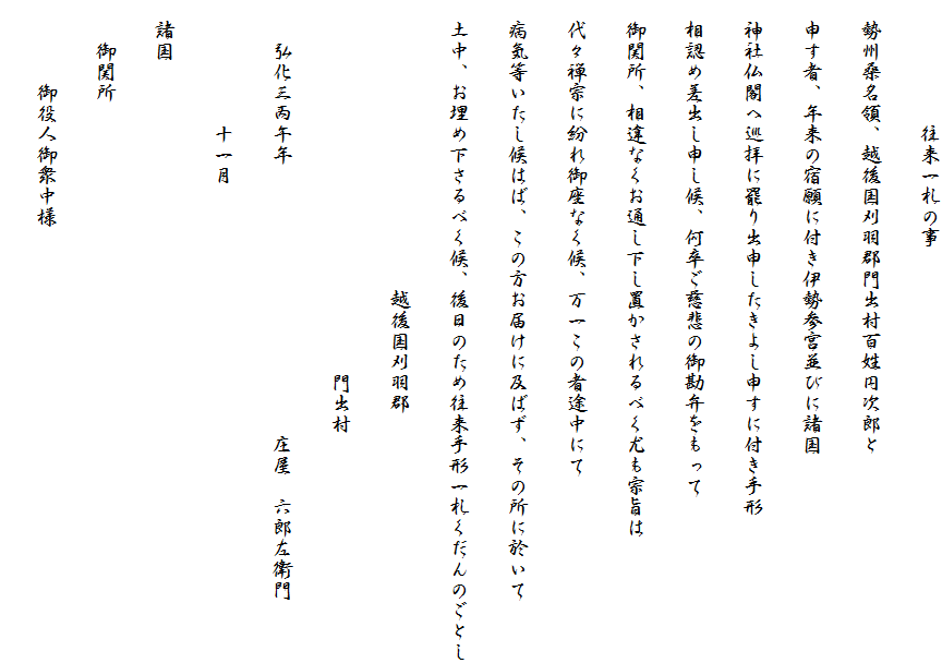 　　　　　　往来一札の事
　勢州桑名領、越後国刈羽郡門出村百姓円次郎と
　申す者、年来の宿願に付き伊勢参宮並びに諸国
　神社仏閣へ巡拝に罷り出申したきよし申すに付き手形
　相認め差出し申し候、何卒ご慈悲の御勘弁をもって
　御関所、相違なくお通し下し置かされるべく尤も宗旨は
　代々禅宗に紛れ御座なく候、万一この者途中にて
　病気等いたし候はば、この方お届けに及ばず、その所に於いて
　土中、お埋め下さるべく候、後日のため往来手形一札くだんのごとし
　　　　　　　　　　　　　　越後国刈羽郡
　　　　　　　　　　　　　　　　　　門出村
　　弘化三丙午年　　　　　　　　　　　　　庄屋　六郎左衛門
　　　　　　十一月
　諸国
　　御関所
　　　　御役人御衆中様