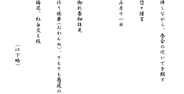 
併しながら、参会の次いでを期す
恐々謹言
正月十一日

御札委細拝見
仕り候畢(おわんぬ)、そもそも愚庭の
梅花、紅白交え枝
　　　　　　　　(以下略)