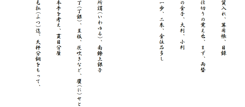 
質入れ、算用帳、目録
仕切りの覚え也、まず、両替
の金子、大判、小判
一歩、ニ朱、金位品多し


所謂(いわゆる)、南鐐上銀子
丁(丁銀)、豆板、灰吹きなど、贋(に)せと
本手を考え、貫目分厘
毛払(ふつ)迄、天秤分銅をもって、
