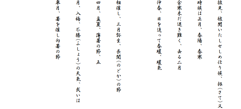 
披見、被閲いたしせしめ仕り候、扨(さて)又
時候は正月、春陽、春寒
余寒未だ退き難く、去る二月
仲春、日を追って春暖、暖気

相催し、三月弥生、長閑(のどか)の節
四月、孟夏、薄暑の節、五
月、入梅、不勝(ふしょう)の天気、或いは
皐月、暑を催し向暑の節

