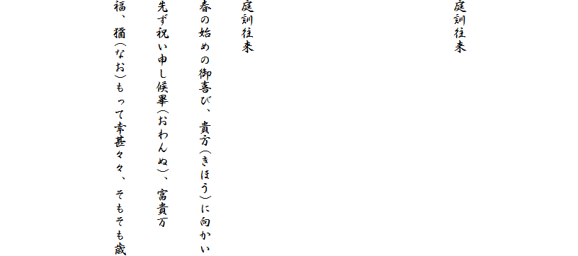 


庭訓往来




庭訓往来
春の始めの御喜び、貴方(きほう)に向かい
先ず祝い申し候畢(おわんぬ)、富貴万
福、猶(なお)もって幸甚々々、そもそも歳

