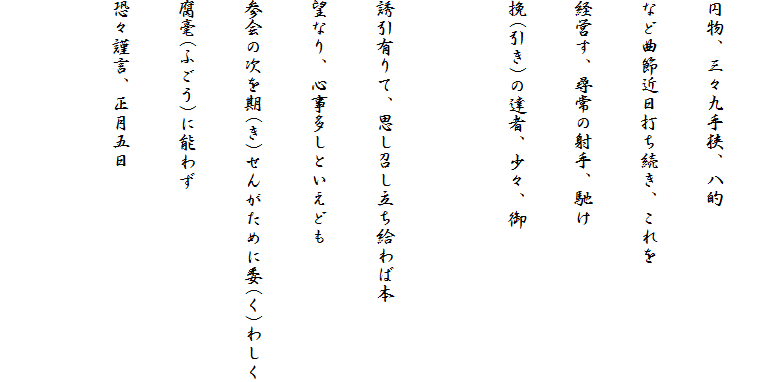 
円物、三々九手狭、八的
など曲節近日打ち続き、これを
経営す、尋常の射手、馳け
挽(引き)の達者、少々、御

誘引有りて、思し召し立ち給わば本
望なり、心事多しといえども
参会の次を期(き)せんがために委(く)わしく
腐毫(ふごう)に能わず
恐々謹言、正月五日
