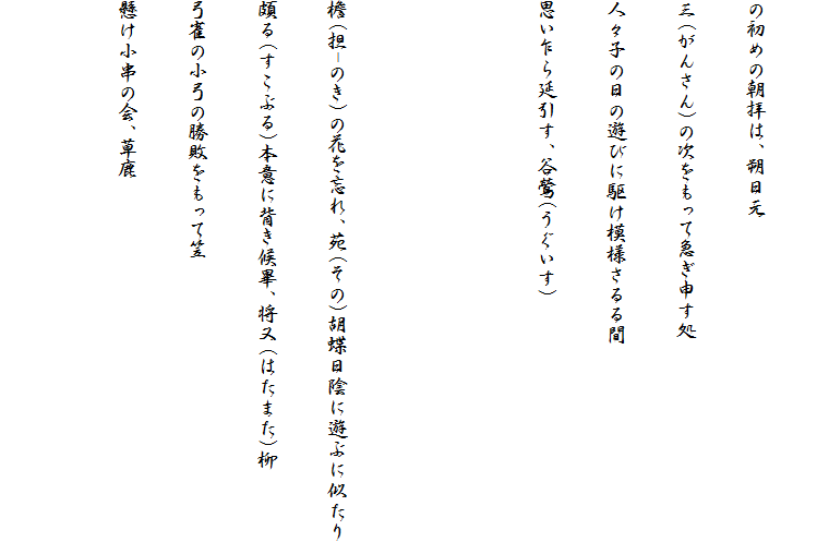 
の初めの朝拝は、朔日元
三(がんさん)の次をもって急ぎ申す処
人々子の日の遊びに駆け模様さるる間
思い乍ら延引す、谷鶯(うぐいす)


檐(担-のき)の花を忘れ、苑(その)胡蝶日陰に遊ぶに似たり
頗る(すこぶる)本意に背き候畢、将又(はたまた)柳
弓雀の小弓の勝敗をもって笠
懸け小串の会、草鹿
