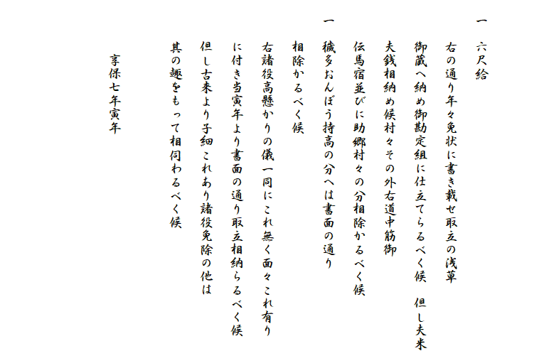 

　一　六尺給
　　　右の通り年々免状に書き載せ取立の浅草
　　　御蔵へ納め御勘定組に仕立てらるべく候　但し夫米
　　　夫銭相納め候村々その外右道中筋御
　　　伝馬宿並びに助郷村々の分相除かるべく候
　一　穢多おんぼう持高の分へは書面の通り
　　　相除かるべく候
　　　右諸役高懸かりの儀一同にこれ無く面々これ有り
　　　に付き当寅年より書面の通り取立相納らるべく候
　　　但し古来より子細これあり諸役免除の他は
　　　其の趣をもって相伺わるべく候
　　　　
　　　　享保七年寅年


