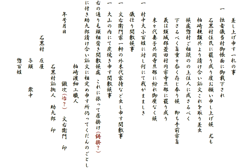 　
　　　差し上げ申す一札の事
　一　拙者儀当村御帳面に御載下され
　　　石黒村住民に罷り成り度お願い申し上げ候　尤も
　　　柏崎親類共より請け合い証文これを取り差出
　　　候處惣村ご相談のの上住人に成さるべく
　　　下さるべく旨重々忝く存じ奉り候　即ち手前宗旨
　　　義は頚城郡菱田村円宗寺旦那に罷り成り
　　　末々代妻子共同寺旦那に紛れ御座なく候
一　村中大小百姓に対し何にて我がまましき
　　儀仕り間敷候事
一　文右衛門家一軒の外末代家持など出し申す間敷事
一　大山の内にて炭焼き申す間敷候事
右の通り毛頭相背き間敷候處 これに依って居掛け(鋳掛？)
に付き助九郎請け合い証文に相定め申す所仍ってくだんのごとし
　　　　　　　　　　　柏崎渡細工職人
　　年号月日　　　　　　　　鍛次(冶？)　文右衛門　印
　　　　　　　　　　　石黒村証拠人　助九郎　印
　　　　　　石黒村　庄屋
　　　　　　　　　　与頭　　　衆中
　　　　　　　　　　惣百姓
