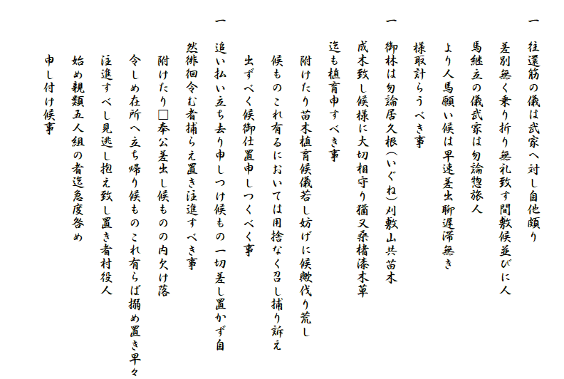 
　一　往還筋の儀は武家へ対し自他頗り
　　　差別無く乗り折り無礼致す間敷候並びに人
　　　馬継立の儀武家は勿論惣旅人
　　　より人馬願い候は早速差出聊遅滞無き
　　　様取計らうべき事
　一　御林は勿論居久根(いぐね)刈敷山共苗木
　　　成木致し候様に大切相守り猶又桑楮漆木草
　　　迄も植育申すべき事
　　　　附けたり苗木植育候儀若し妨げに候歟伐り荒し
　　　　候ものこれ有るにおいては用捨なく召し捕り訴え
　　　　出ずべく候御仕置申しつくべく事
　一　追い払い立ち去り申しつけ候もの一切差し置かず自
　　　然徘徊令む者捕らえ置き注進すべき事
　　　　附けたり□奉公差出し候ものの内欠け落
　　　　令しめ在所へ立ち帰り候ものこれ有らば搦め置き早々
　　　　注進すべし見逃し抱え致し置き者村役人
　　　　始め親類五人組の者迄急度咎め
　　　　申し付け候事
　　　　　