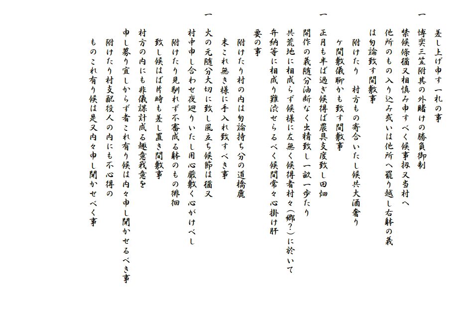 　
　　　差し上げ申す一札の事
　一　博奕三笠附其の外賭けの勝負御制
　　　禁候條猶又相慎み申すべく候事扨又当村へ
　　　他所のもの入り込み或いは他所へ罷り越し右躰の義
　　　は勿論致す間敷事
　　　　附けたり　村方もの寄合いたし候共大酒奢り
　　　　ケ間敷儀聊かも致す間敷事
　一　正月も半ば過ぎ候得ば農具支度致し田畑
　　　開作の義随分油断なく出精致し一畝一歩たり
　　　共荒地に相成らず候様に左無く候得者村々(郷？)に於いて
　　　弁納等に相成り難渋せらるべく候間常々心掛け肝
　　　要の事
　　　　附けたり村の内は勿論持ち分の道橋麁
　　　　末これ無き様に手入れ致すべき事
　一　火の元随分大切に致し風立ち候節は猶又
　　　村中申し合わせ夜廻りいたし用心厳敷く心がけべし
　　　　附けたり見馴れず不審成る躰のもの徘徊
　　　　致し候はば片時も差し置き間敷事
　　　村方の内にも非儀謀計成る趣意我意を
　　　申し募り宜しからず者これ有り候は内々申し聞かせるべき事　　　
　　　　附けたり村支配役人の内にも不心得の
　　　　ものこれ有り候は是又内々申し聞かせべく事
　　



