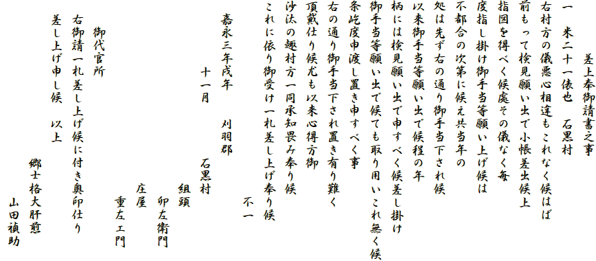 　　　　差上奉御請書之事
一　米二十一俵也　石黒村
右村方の儀悪心相違もこれなく候はば
前もって検見願い出で小帳差出候上
指図を得べく候處その儀なく毎
度指し掛け御手当等願い上げ候は
不都合の次第に候え共当年の
処は先ず右の通り御手当下され候
以来御手当等願い出で候程の年
柄には検見願い出で申すべく候差し掛け
御手当等願い出で候ても取り用いこれ無く候
条屹度申渡し置き申すべく事
右の通り御手当下され置き有り難く
頂戴仕り候尤も以来心得方御
沙汰の趣村方一同承知畏み奉り候
これに依り御受け一札差し上げ奉り候
　　　　　　　　　　　　　　　不一
　嘉永三年戌年　　刈羽郡
　　　　　十一月　　　　石黒村
　　　　　　　　　　　　　　組頭
　　　　　　　　　　　　　　　卯左衛門
　　　　　　　　　　　　　　庄屋
　　　　　　　　　　　　　　　重左エ門
　　御代官所
　右御請一札差し上げ候に付き奥印仕り
　差し上げ申し候　以上
　　　　　　　　　　　　郷士格大肝煎
　　　　　　　　　　　　　　　山田禎助