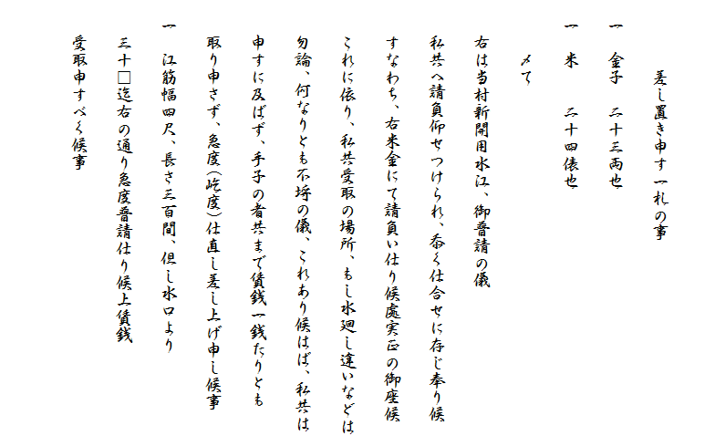 　
　　　　差し置き申す一札の事
　一　金子　二十三両也
　一　米　　二十四俵也
　　　〆て
　　右は当村新開用水江、御普請の儀
　　私共へ請負仰せつけられ、忝く仕合せに存じ奉り候
　　すなわち、右米金にて請負い仕り候處実正の御座候
　　これに依り、私共受取の場所、もし水廻し違いなどは
　　勿論、何なりとも不埒の儀、これあり候はば、私共は
　　申すに及ばず、手子の者共まで賃銭一銭たりとも
　　取り申さず、急度(屹度)仕直し差し上げ申し候事
　一　江筋幅四尺、長さ三百間、但し水口より
　　三十□迄右の通り急度普請仕り候上賃銭
　　受取申すべく候事
