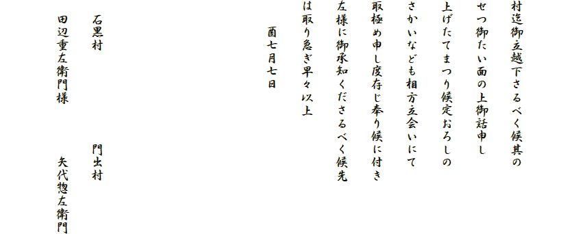 

村迄御立越下さるべく候其の
せつ御たい面の上御話申し
上げたてまつり候定おろしの
さかいなども相方立会いにて
取極め申し度存じ奉り候に付き
左様に御承知くださるべく候先
は取り急ぎ早々以上
　　酉七月七日




　石黒村　　　　　　　門出村
　田辺重左衛門様　　　　矢代惣左衛門
