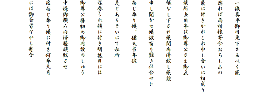 

一儀真平御用免下さるべく候
然れば両村枝寄合おろし山の
義に付きかれこれ申し合いに相成り
候所去酉年は御尊公さま御立
越なし下され候間内済致し候段
申し聞かせ候故有り難き仕合せに
存じ奉り候、猶又当年彼
是とあらそいにて私所
迄参られ候に付き明後日には
御尊公様初め御同役のしゅう
中様御頼み内済塾談致させ
度存じ奉り候に付き何卒九月
には御苦労ながら寄合
