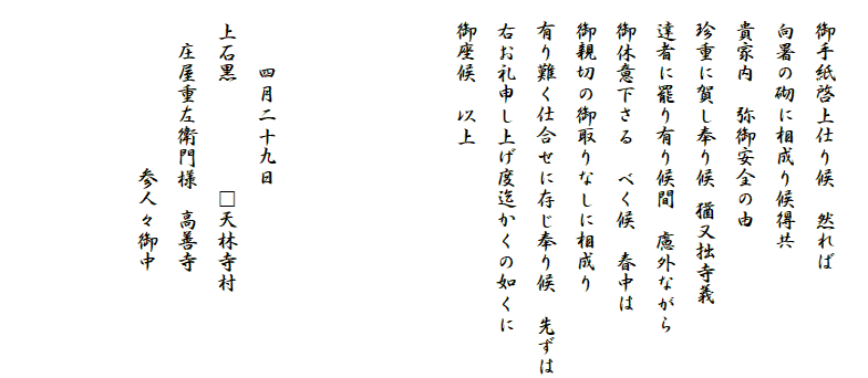 
　御手紙啓上仕り候　然れば
　向暑の砌に相成り候得共
　貴家内　弥御安全の由
　珍重に賀し奉り候 猶又拙寺義
　達者に罷り有り候間　慮外ながら
　御休意下さる　べく候　春中は
　御親切の御取りなしに相成り
　有り難く仕合せに存じ奉り候　先ずは
　右お礼申し上げ度迄かくの如くに
　御座候　以上




　　　四月二十九日　　　
　上石黒　　　　　□天林寺村
　　庄屋重左衛門様　高善寺
　　　　　　　　参人々御中　　

　　　　　　　　　
