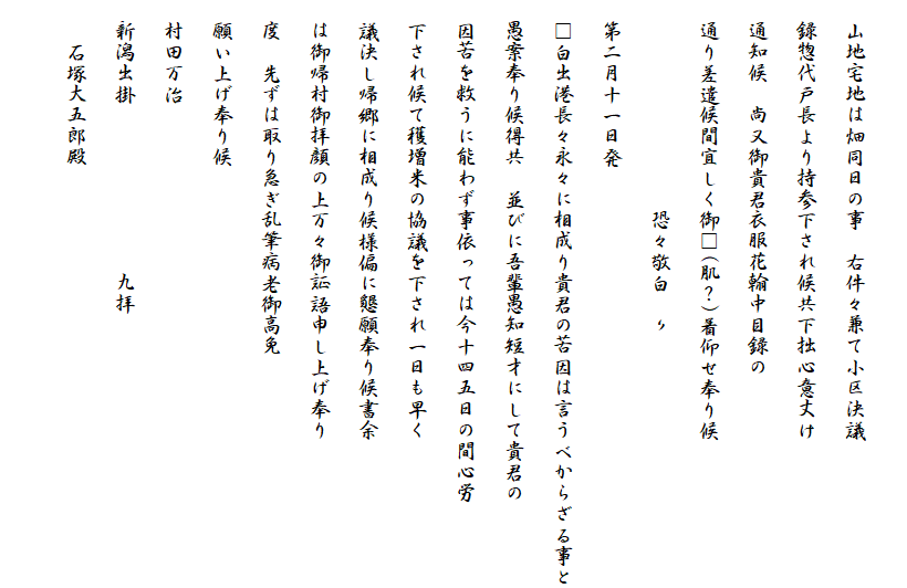
　山地宅地は畑同日の事　右件々兼て小区決議
　録惣代戸長より持参下され候共下拙心意丈け
　通知候　尚又御貴君衣服花翰中目録の
　通り差遣候間宜しく御□(肌？)着仰せ奉り候
　　　　　　　　　　恐々敬白　〃
　第二月十一日発
　□白出港長々永々に相成り貴君の苦因は言うべからざる事と
　愚案奉り候得共　並びに吾輩愚知短才にして貴君の
　因苦を救うに能わず事依っては今十四五日の間心労
　下され候て穫増米の協議を下され一日も早く
　議決し帰郷に相成り候様偏に懇願奉り候書余
　は御帰村御拝顔の上万々御証語申し上げ奉り
　度　先ずは取り急ぎ乱筆病老御高免
　願い上げ奉り候
　村田万治
　新潟出掛　　　　　　　　九拝
　　石塚大五郎殿　
　　