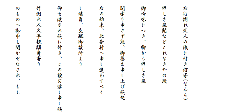 
　
　右行倒れ死人の儀に付き何等(なんら)
　怪しき風聞などこれなきやの段
　御吟味につき、聊かも怪しき風
　聞承り申さず段、御答え申し上げ候処
　右の始末、北条村へ申し遣わすべく
　し候旨、支配御役所より
　仰せ渡され候に付き、この段お達し申し候
　行倒れ人久平親類身寄り
　のものへ御申し聞かせなされ、もし