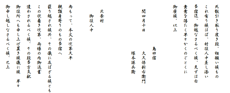 　
　死骸引き取り度き段、相願い候もの
　これ有り候はば、村役人中差し添い
　当宿迄、御越なさるべく候、先ずは右
　貴意を得たく早々かくのごとくに
　御座候、以上
　　　　　　　　　
　　　　　　　　　　島田宿
　　閏四月十日　　　　大久保新右衛門
　　　　　　　　　　　塚本孫兵衛

　
　　北条村
　　　御役人中

　尚もって、本文の次第久平
　親類身寄りのもの当宿へ
　罷り越され候共、その儀に及ばざる候とも
　この状着き次第、両様の内御返書
　遣わされるべく候、その段当方支配
　御役所へも申し上げ置き候儀に候　早々
　御申し越しなさるべく候、已上