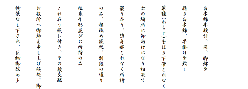 
　
　白木綿半股引、同、脚絆を
　履き白木綿、早掛けを致し
　草鞋(わらじ)をはき下帯これなく
　右の場所に仰向けになり相果て
　罷り在り、惣身疵これなく所持
　の品、相改め候処、別段の通り
　往来手形並びに所持の品
　これ在り候に付き、その段支配
　お役所へ御訴え申し上げ候処、御
　検使なし下され、巨細御改め上