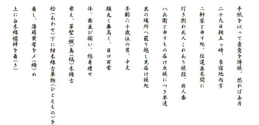 
　手紙を以って貴意を得候、然れば去月
　二十九日朝五ッ時、当宿地内字
　ニ軒家と申す処、往還並木間に
　行き倒れ死人これあり候段、非人番
　八兵衛と申すもの届け出候につき早速
　其の場所へ罷り越し見届け候処
　年齢六十歳位の男、中丈
　顔丸く鼻高く、目口耳常
　体、歯並び揃い、総身痩せ
　衰え、草竪(縦)島(縞)木綿古
　袷(あわせ)下に紺木綿古単物(ひとえもの)を
　着し、薄萌黄帯を〆(締)め
　上に白木綿襦袢を着(き)