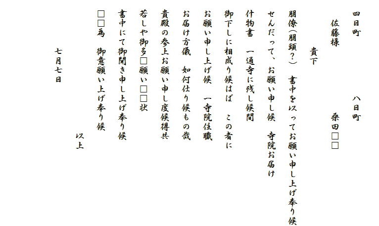 
　四日町　　　　　　八日町
　　佐藤様　　　　　　　桑田□□
　　　　　貴下
　朋僚(朋頭？)　書中を以ってお願い申し上げ奉り候
　せんだって、お願い申し候　寺院お届け
　什物書　一通寺に残し候間
　御下しに相成り候はば　この者に
　お願い申し上げ候　一寺院住職
　お届け方儀　如何仕り候もの哉
　貴殿の参上お願い申し度候得共
　若しや御多□願い□□状
　書中にて御聞き申し上げ奉り候
　□□為　御意願い上げ奉り候
　　　　　　　　　　　　　　以上
　　　　　七月七日

　