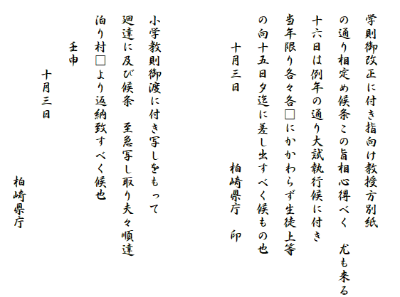 
　学則御改正に付き指向け教授方別紙
　の通り相定め候条この旨相心得べく　尤も来る
　十六日は例年の通り大試執行候に付き
　当年限り各々各□にかかわらず生徒上等
　の向十五日夕迄に差し出すべく候もの也
　　　十月三日　　　　　柏崎県庁　印


　小学教則御渡に付き写しをもって
　廻達に及び候条　至急写し取り夫々順達
　泊り村□より返納致すべく候也
　　　壬申　
　　　　　十月三日
　　　　　　　　　　　　　柏崎県庁