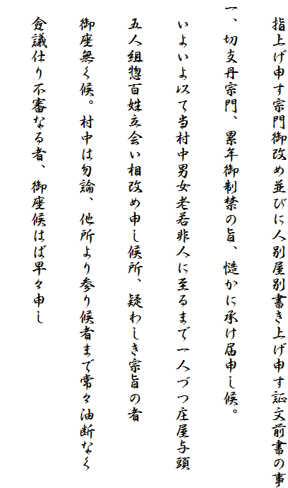 　指上げ申す宗門御改め並びに人別屋別書き上げ申す証文前書の事
一、切支丹宗門、累年御制禁の旨、慥かに承け届申し候。
　いよいよ以て当村中男女老若非人に至るまで一人づつ庄屋与頭
　五人組惣百姓立会い相改め申し候所、疑わしき宗旨の者
　御座無く候。村中は勿論、他所より参り候者まで常々油断なく
　僉議仕り不審なる者、御座候はば早々申し