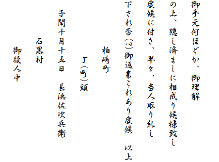 
御手元何ほどか、御理解
の上、隠し済ましに相成り候様致し
度候に付き、早々、当人取り糺し
下され否(?)御返書これあり度候　以上
　　　　　柏崎町
　　　　　　丁(町)頭
　子閏十月十五日　長浜佐次兵衛
　　　　石黒村
　　　　　御役人中