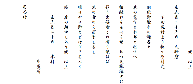 　　　　　　　　　　候　以上
　壬五月二十五日　大肝煎
　　　下田尻村より栃ケ原村迄
　別紙御触れの趣各々
　其の意なされ早々村中へ
　相触れらるべく候　且つ又旅稼ぎに
　罷り出候者これ有り候はば
　其の者の名前をしるし
　明日中に御とどけなさるべく
　候　此の段申し入り候　以上
　　　壬五月二十日　　本村
　　　　　　　　　　　　庄屋所
　居谷村
