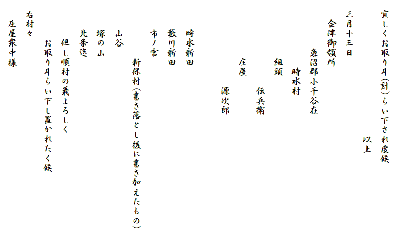 
　宜しくお取り斗(計)らい下され度候
　　　　　　　　　　　　　　以上
　三月十三日
　　会津御領所
　　　　　魚沼郡小千谷在
　　　　　　　時水村
　　　　　　組頭
　　　　　　　　　伝兵衛
　　　　　　庄屋
　　　　　　　　　源次郎

　　　時水新田
　　　藪川新田
　　　市ノ宮
　　　　　　新保村(書き落とし後に書き加えたもの)
　　　山谷
　　　塚の山
　　　北条迄
　　　　但し順村の義よろしく
　　　　お取り斗らい下し置かれたく候
　右村々
　　庄屋衆中様