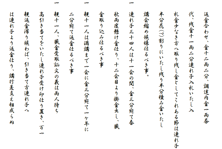 
　　返金合わせ、金十二両二分、調達内金一両茶
　　代、残金十一両二分連れ子入札いたし入
　　札金少なき方へ取り残し金としてこれある節は連れ子
　　半分花(?)割りにいたし残り半分積み金いたし
　　講会縮め候様仕るべき事。
一　連れ子三十四人は十一会の間、金三分宛て春
　　秋両度懸け金仕り、十二会目より掛金出し、籤
　　金取り込み仕るべき事
一　親十一人は満講まで一会に金三分宛て一ケ年に
　　二分宛て返金仕るべき事
一　親十一人、籤金受取証文の義は両人待ち
　　高引き当てをいたし連れ子受け印仕り置き、万一
　　親返金滞り候わば、引き当て方連れ子へ
　　は連れ子より返金仕り、講行差支え相成らぬ