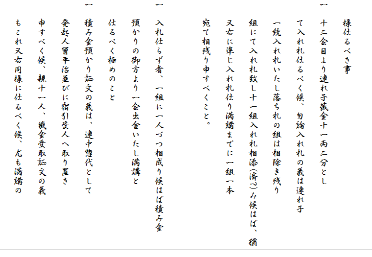 
　　様仕るべき事
一　十二会目より連れ子籤金十一両二分とし
　　て入れ札仕るべく候、勿論入れ札の義は連れ子
　　一統入れ札いたし落ち札の組は相除き残り
　　組にて入れ札致し十一組入れ札相添(済?)み候はば、猶
　　又右に準じ入れ札仕り満講までに一組一本
　　宛て相残り申すべくこと。

一　入札仕らず者、一組に一人づつ相成り候はば積み金
　　預かりの御方より一会出金いたし満講と
　　仕るべく極めのこと
一　積み金預かり証文の義は、連中惣代として
　　発起人曾平治並びに宿引受人へ取り置き
　　申すべく候、親十一人、籤金受取証文の義
　　もこれ又右同様に仕るべく候、尤も満講の
