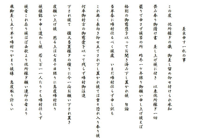 
　　　　　　差出申す一札の事
　この度　他所稼ぎの儀　御差し留め仰せ付けられ承知
　畏み奉り御請け書　差し上げ候に付き　以来他所稼ぎ一切
　罷りで申さず候筈の所　昨冬一ケ年限り御願い申し上げ候えば
　格別の御慈悲を以ってお聞き済み下し置かれ候　勿論
　当早春に帰村仕るべく候處　いまだ帰村仕らず申し訳も
　これ無く表向き仰せ立てされ下し置かれ候ては重々恐れ入り奉り候
　何卒御村方の御慈愛を以って残らず帰村御注進
　下され候て　猶又当夏稼ぎの積りに今一応お願い下され置き
　度願い上げ候　然る上は七月十日限りに急度帰村仕り
　候様銘々申し遣わし候　若し万一一人たりとも帰村仕らず
　候者これ在り候はば去秋より他所稼ぎ願い連印の者より
　飛脚差し立て早々帰村つかまり候様　急度取り計らい　