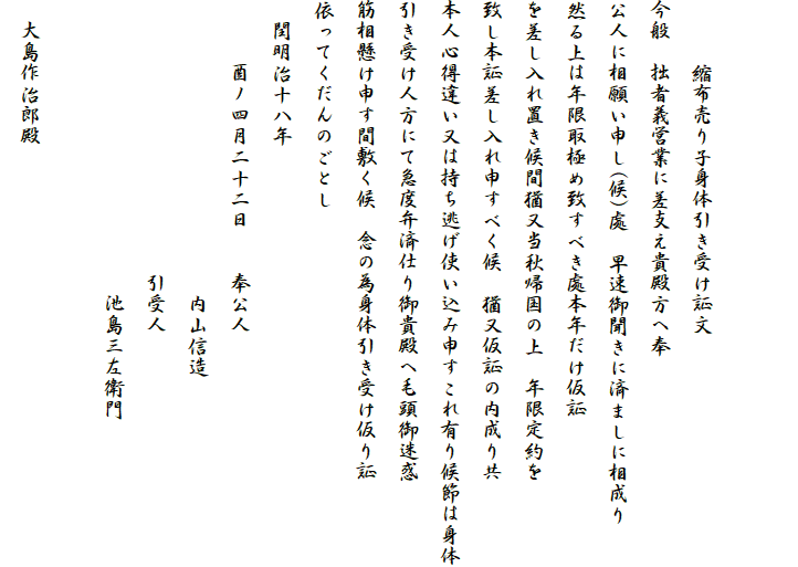 　

　　　縮布売り子身体引き受け証文
今般　拙者義営業に差支え貴殿方へ奉
公人に相願い申し(候)處　早速御聞きに済ましに相成り
然る上は年限取極め致すべき處本年だけ仮証
を差し入れ置き候間猶又当秋帰国の上　年限定約を
致し本証差し入れ申すべく候　猶又仮証の内成り共
本人心得違い又は持ち逃げ使い込み申すこれ有り候節は身体
引き受け人方にて急度弁済仕り御貴殿へ毛頭御迷惑
筋相懸け申す間敷く候　念の為身体引き受け仮り証
依ってくだんのごとし
　閏明治十八年
　　　酉ノ四月二十二日　　奉公人
　　　　　　　　　　　　　　内山信造
　　　　　　　　　　　　　引受人
　　　　　　　　　　　　　　池島三左衛門
　　
　大島作治郎殿