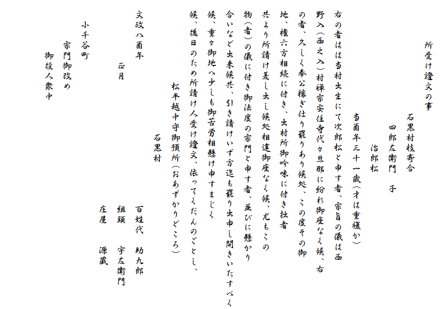 
　　　　所受け證文の事
　　　　　　　　　　　石黒村枝寄合
　　　　　　　　　　　　四郎左衛門　子
　　　　　　　　　　　　　　治郎松
　　　　　　　　　　　当酉年三十一歳(才は重複か)
　右の者はは当村出生にて次郎松と申す者、宗旨の儀は西
　野入(西之入)村禅宗安住寺代々旦那に紛れ御座なく候、右
　の者、久しく奉公稼ぎ仕り罷りあり候処、この度その御
　地、権六方相続に付き、出村所御吟味に付き拙者
　共より所請け差し出し候処相違御座なく候、尤もこの
　物(者)の儀に付き御法度の宗門と申す者、並びに懸かり
　合いなど出来候共、引き請けいず方迄も罷り出申し開きいたすべく
　候、重々御地へ少しも御苦労相懸け申すまじく
　候、後日のため所請け人受け證文、依ってくだんのごとし、
　　　　　　　　松平越中守御預所(おあずかりどころ)
　　　　　　　　　　　　　石黒村
　文政八酉年　　　　　　　　　　　　　　百姓代　助九郎
　　　　　　正月　　　　　　　　　　　　組頭　　宇左衛門
　　　　　　　　　　　　　　　　　　　　庄屋　　源蔵　　
　　小千谷町　　
　　　　宗門御改め
　　　　　御役人衆中　　　　　

