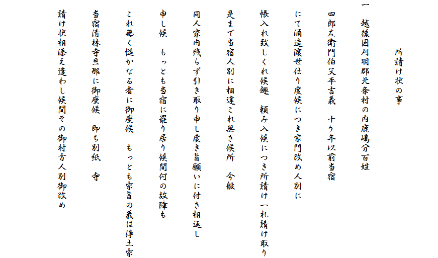 　
　　　　　所請け状の事
一　越後国刈羽郡北条村の内鹿嶋分百姓
　四郎左衛門伯父平吉義　十ケ年以前当宿
　にて酒造渡世仕り度候につき宗門改め人別に
　帳入れ致しくれ候趣　頼み入候につき所請け一札請け取り
　是まで当宿人別に相違これ無き候所　今般
　同人家内残らず引き取り申し度き旨願いに付き相返し
　申し候　もっとも当宿に罷り居り候間何の故障も
　これ無く慥かなる者に御座候　もっとも宗旨の義は浄土宗
　当宿清林寺旦那に御座候　即ち別紙　寺
　請け状相添え遣わし候間その御村方人別御改め
