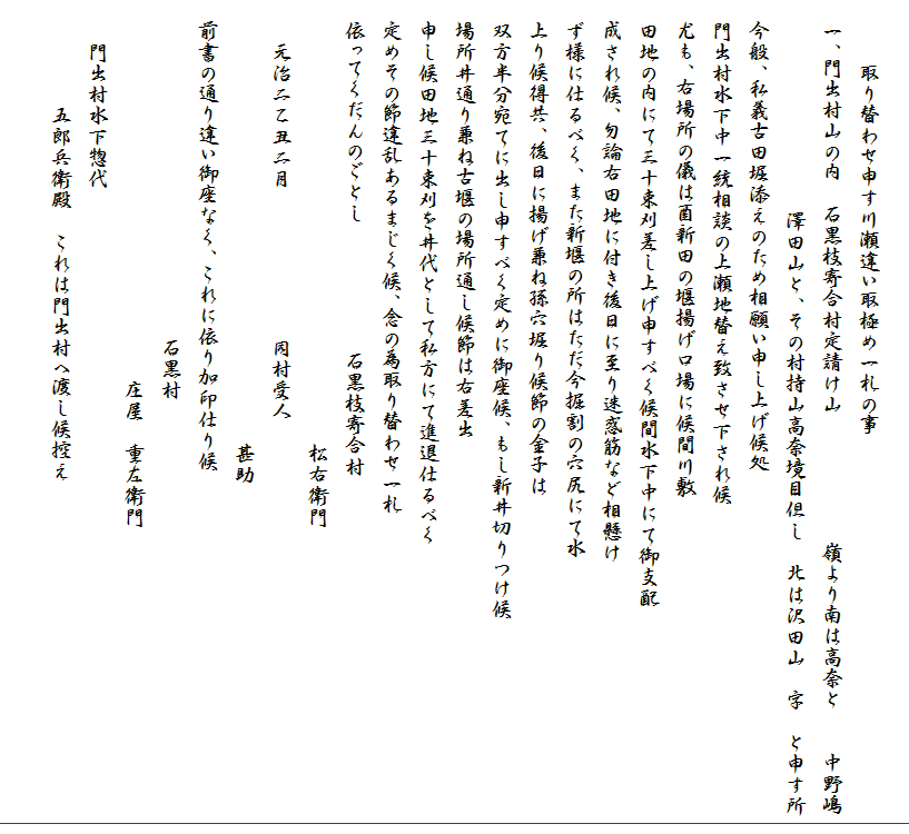 
　　　取り替わせ申す川瀬違い取極め一札の事
　一、門出村山の内　石黒枝寄合村定請け山　　　　　　嶺より南は高奈と　　中野嶋
　　　　　　　　　　澤田山と、その村持山高奈境目但し　北は沢田山　字　と申す所
　今般、私義古田堀添えのため相願い申し上げ候処
　門出村水下中一統相談の上瀬地替え致させ下され候
　尤も、右場所の儀は酉新田の堰揚げ口場に候間川敷
　田地の内にて三十束刈差し上げ申すべく候間水下中にて御支配
　成され候、勿論右田地に付き後日に至り迷惑筋など相懸け
　ず様に仕るべく、また新堰の所はただ今掘割の穴尻にて水
　上り候得共、後日に揚げ兼ね孫穴堀り候節の金子は
　双方半分宛てに出し申すべく定めに御座候、もし新井切りつけ候
　場所井通り兼ね古堰の場所通し候節は右差出
　申し候田地三十束刈を井代として私方にて進退仕るべく
　定めその節違乱あるまじく候、念の為取り替わせ一札
　依ってくだんのごとし　　　　　　石黒枝寄合村
　　　　　　　　　　　　　　　　　　　　　松右衛門　
　　元治二乙丑二月　　　　　　　同村受人　
　　　　　　　　　　　　　　　　　　　　　甚助
　前書の通り違い御座なく、これに依り加印仕り候
　　　　　　　　　　　　　　　　石黒村
　　　　　　　　　　　　　　　　　　庄屋　重左衛門
　　門出村水下惣代
　　　　　五郎兵衛殿　これは門出村へ渡し候控え　　
　　
