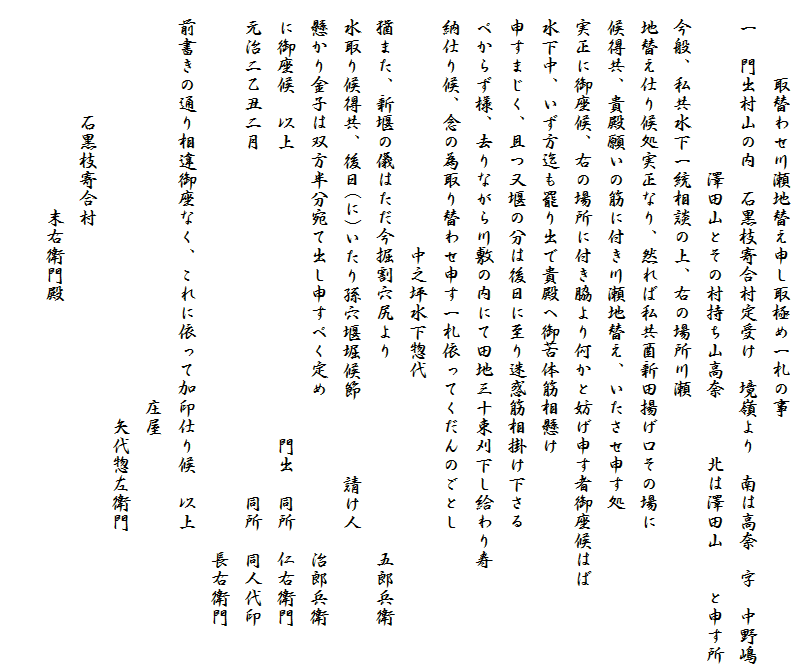 　　　　取替わせ川瀬地替え申し取極め一札の事
　一　門出村山の内　石黒枝寄合村定受け　境嶺より　南は高奈　字　中野嶋
　　　　　　　　　澤田山とその村持ち山高奈　　　北は澤田山　　と申す所
　今般、私共水下一統相談の上、右の場所川瀬
　地替え仕り候処実正なり、然れば私共酉新田揚げ口その場に
　候得共、貴殿願いの筋に付き川瀬地替え、いたさせ申す処
　実正に御座候、右の場所に付き脇より何かと妨げ申す者御座候はば
　水下中、いず方迄も罷り出で貴殿へ御苦体筋相懸け
　申すまじく、且つ又堰の分は後日に至り迷惑筋相掛け下さる
　べからず様、去りながら川敷の内にて田地三十束刈下し給わり寿
　納仕り候、念の為取り替わせ申す一札依ってくだんのごとし
　　　　　　　　　　　　　中之坪水下惣代　
　猶また、新堰の儀はただ今掘割穴尻より　　　　　　　　　　五郎兵衛
　水取り候得共、後日(に)いたり孫穴堰堀候節　　　　請け人
　懸かり金子は双方半分宛て出し申すべく定め　　　　　　　　治郎兵衛
　に御座候　以上　　　　　　　　　　　　　　　門出　同所　仁右衛門
　元治二乙丑二月　　　　　　　　　　　　　　　　　　同所　同人代印
　　　　　　　　　　　　　　　　　　　　　　　　　　　　　長右衛門
　前書きの通り相違御座なく、これに依って加印仕り候　以上
　　　　　　　　　　　　　　　　　　　　　庄屋
　　　　　　　　　　　　　　　　　　　　　　矢代惣左衛門
　　　　　　石黒枝寄合村
　　　　　　　　　　　末右衛門殿　　　　　　　　　　　
　　　　　　　　　　　　　　　　　