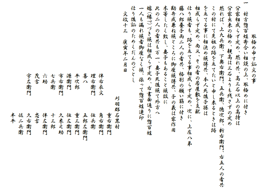 　　　　　　取極め申す証文の事
一　村方惣百姓寄合い相談の上、取極めに付き
　分家相成らず定め、然れ共、高三石以上の高持は
　分家出来の極め、親高は三石よりも残さずの定め
　然れば、上九兵衛、下奥右衛門、五兵衛、徳次郎、新右衛門、右五人の者共
　この村にて先祖の跡を立てたいと申し来るときは跡
　を立てる事に相決め候得共、本人死後子孫は
　相成らず定め、尚又、その者の居屋敷を支配
　仕り候者も、跡を立てる事相成らず定め、次に、上庄八弟
　藤八郎養子両二人の者共、格別の願い筋に付き
　勘弁成兼ね候ところに御座候得共、子の義は家作用
　木等したく致し、妻子もあること候故に
　此の二人の者共も万一、妻子死後候て外方へ
　嫁(縁?)づき候は相成らず定め、右書面通りに惣百姓
　一人も漏れ候者御座なく候、依って惣百姓連印
　仕り後証のためくだんのごとし
　　文政十三　庚寅年二月日
　　　　　　　　　　　　　　　　　刈羽郡石黒村
　　　　　　　　　　　　　　　　　　　　重右衛門
　　　　　　　　　　　　　伴右衣文　　　角右衛門
　　　　　　　　　　　　　理右衛門　　　伝兵衛
　　　　　　　　　　　　　喜八　　　　　五郎左衛門
　　　　　　　　　　　　　平次郎　　　　重三衛門
　　　　　　　　　　　　　源衛門　　　　伝左衛門
　　　　　　　　　　　　　市右衛門　　　久米之助
　　　　　　　　　　　　　七兵衛　　　　十三郎
　　　　　　　　　　　　　六助　　　　　伴左衛門
　　　　　　　　　　　　　茂吉　　　　　忠吉
　　　　　　　　　　　　　宇左衛門　　　久右衛門
　　　　　　　　　　　　　　　　　　　　佐二兵衛
　　　　　　　　　　　　　　　　　　　　半平
　　