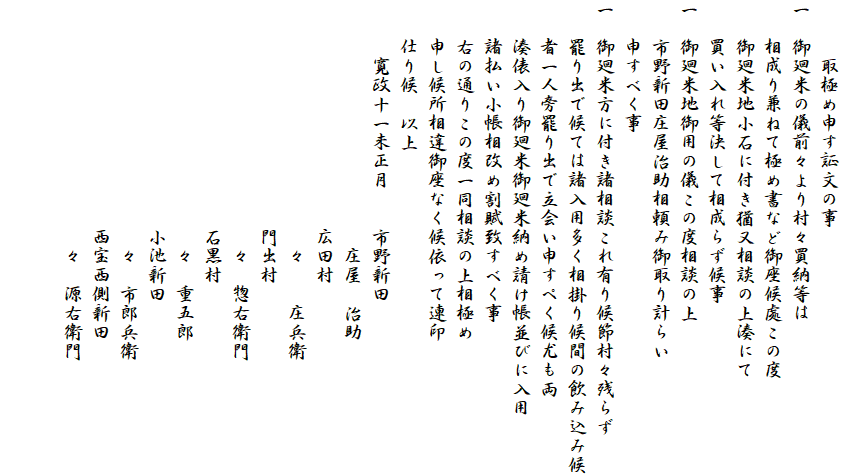 　
　　　取極め申す証文の事
一　御廻米の儀前々より村々買納等は
　　相成り兼ねて極め書など御座候處この度
　　御廻米地小石に付き猶又相談の上湊にて
　　買い入れ等決して相成らず候事
一　御廻米地御用の儀この度相談の上
　　市野新田庄屋治助相頼み御取り計らい
　　申すべく事
一　御廻米方に付き諸相談これ有り候節村々残らず
　　罷り出で候ては諸入用多く相掛り候間の飲み込み候
　　者一人旁罷り出で立会い申すぺく候尤も両
　　湊俵入り御廻米御廻米納め請け帳並びに入用
　　諸払い小帳相改め割賦致すべく事
　　右の通りこの度一同相談の上相極め
　　申し候所相違御座なく候依って連印
　　仕り候　以上
　　　寛政十一未正月　　市野新田
　　　　　　　　　　　　　庄屋　治助
　　　　　　　　　　　　広田村
　　　　　　　　　　　　　々　　庄兵衛
　　　　　　　　　　　　門出村
　　　　　　　　　　　　　々　惣右衛門
　　　　　　　　　　　　石黒村
　　　　　　　　　　　　　々　重五郎
　　　　　　　　　　　　小池新田
　　　　　　　　　　　　　々　市郎兵衛
　　　　　　　　　　　　西宝西側新田
　　　　　　　　　　　　　々　源右衛門

