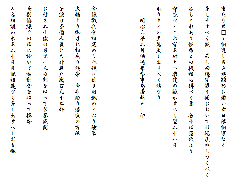 　
　室たり共□て相達し置き候雛形に倣い右日限相違なく
　差し出すべく候　若し尚遷延罷り候においては屹度申しつくべく
　品もこれあり候条この段相心得べく旨　各小区惣代より
　寺院などこれ有る村々へ厳達の触示すべく翌二十一日
　取りまとめ至急差し出すべく候なり
　　　明治六年二月柏崎県参事鳥居断三　印


　今般徴兵令相定められ候に付き別紙のとおり陸軍
　大輔より御達に相成り候条　今年限り適宜の方法
　を設け予備人員とも計算戸籍百九十二軒
　に付き二十歳の男児一人の割を以って召募候間
　長副協議その区に於いて右割合を以って撰挙
　人名相認め来る二十日日限相違なく差し出すべし尤も徴