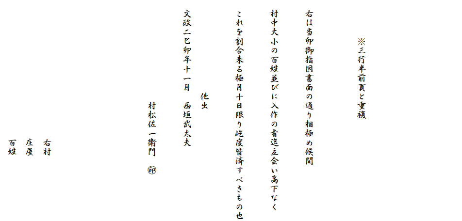 






　　　　※三行半前頁と重複


　右は当卯御指図書面の通り相極め候間

　村中大小の百姓並びに入作の者迄立会い高下なく

　これを割合来る極月十日限り屹度皆済すべきもの也

　　　　　　　　　　他出
　文政二巳卯年十一月　西垣武太夫

　　　　　　　　　　　村松佐一衛門　?





　　　　　　　　　　　　　　　右村
　　　　　　　　　　　　　　　庄屋
　　　　　　　　　　　　　　　百姓