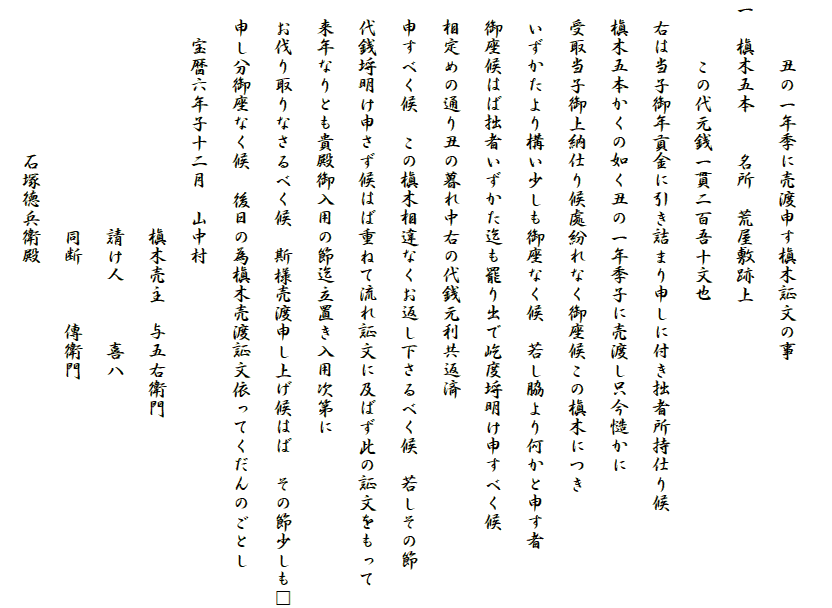 
　　　丑の一年季に売渡申す槇木証文の事
一　槇木五本　　名所　荒屋敷跡上
　　　この代元銭一貫二百吾十文也
　右は当子御年貢金に引き詰まり申しに付き拙者所持仕り候
　槇木五本かくの如く丑の一年季子に売渡し只今慥かに
　受取当子御上納仕り候處紛れなく御座候この槇木につき
　いずかたより構い少しも御座なく候　若し脇より何かと申す者
　御座候はば拙者いずかた迄も罷り出で屹度埒明け申すべく候
　相定めの通り丑の暮れ中右の代銭元利共返済
　申すべく候　この槇木相違なくお返し下さるべく候　若しその節
　代銭埒明け申さず候はば重ねて流れ証文に及ばず此の証文をもって
　来年なりとも貴殿御入用の節迄立置き入用次第に
　お伐り取りなさるべく候　斯様売渡申し上げ候はば　その節少しも□
　申し分御座なく候　後日の為槇木売渡証文依ってくだんのごとし
　　宝暦六年子十二月　山中村
　　　　　　　　　　　　槇木売主　与五右衛門
　　　　　　　　　　　　請け人　　　喜八
　　　　　　　　　　　　同断　　　傳衛門
　　　　　　　　石塚徳兵衛殿　